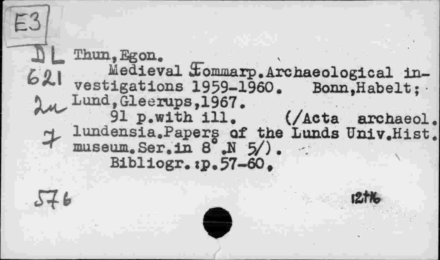 ﻿r g і Medieval Æommarp.Archaeological in-vestigations 1959-1960. Bonn.Habelt;
V, Lund, Gleerups, 1967.
91 p.with ill. (/Acta archaeol h lundensia.Papers of the Lunds Univ.Hist -< museum.Ser.in 8 .N 5/). <
Bibliogr. ip.57-60,
iZtK,